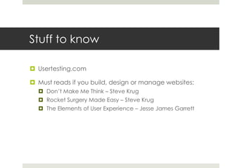 Stuff to knowUsertesting.comMust reads if you build, design or manage websites: Don’t Make Me Think – Steve KrugRocket Surgery Made Easy – Steve KrugThe Elements of User Experience – Jesse James Garrett