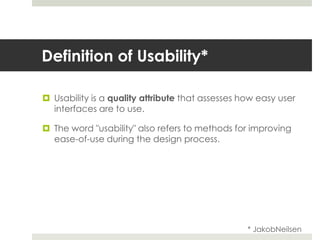 Definition of Usability*Usability is a quality attribute that assesses how easy user interfaces are to use.The word "usability" also refers to methods for improving ease-of-use during the design process.* JakobNeilsen