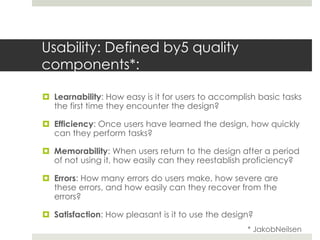Usability: Defined by5 quality components*: Learnability: How easy is it for users to accomplish basic tasks the first time they encounter the design? Efficiency: Once users have learned the design, how quickly can they perform tasks? Memorability: When users return to the design after a period of not using it, how easily can they reestablish proficiency? Errors: How many errors do users make, how severe are these errors, and how easily can they recover from the errors? Satisfaction: How pleasant is it to use the design? * JakobNeilsen