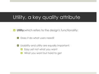Utility, a key quality attributeUtility:which refers to the design's functionality:Does it do what users need?Usability and utility are equally important: Easy yet not what you wantWhat you want but hard to get