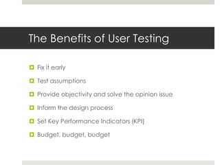 The Benefits of User TestingFix it earlyTest assumptionsProvide objectivity and solve the opinion issueInform the design processSet Key Performance Indicators (KPI)Budget, budget, budget