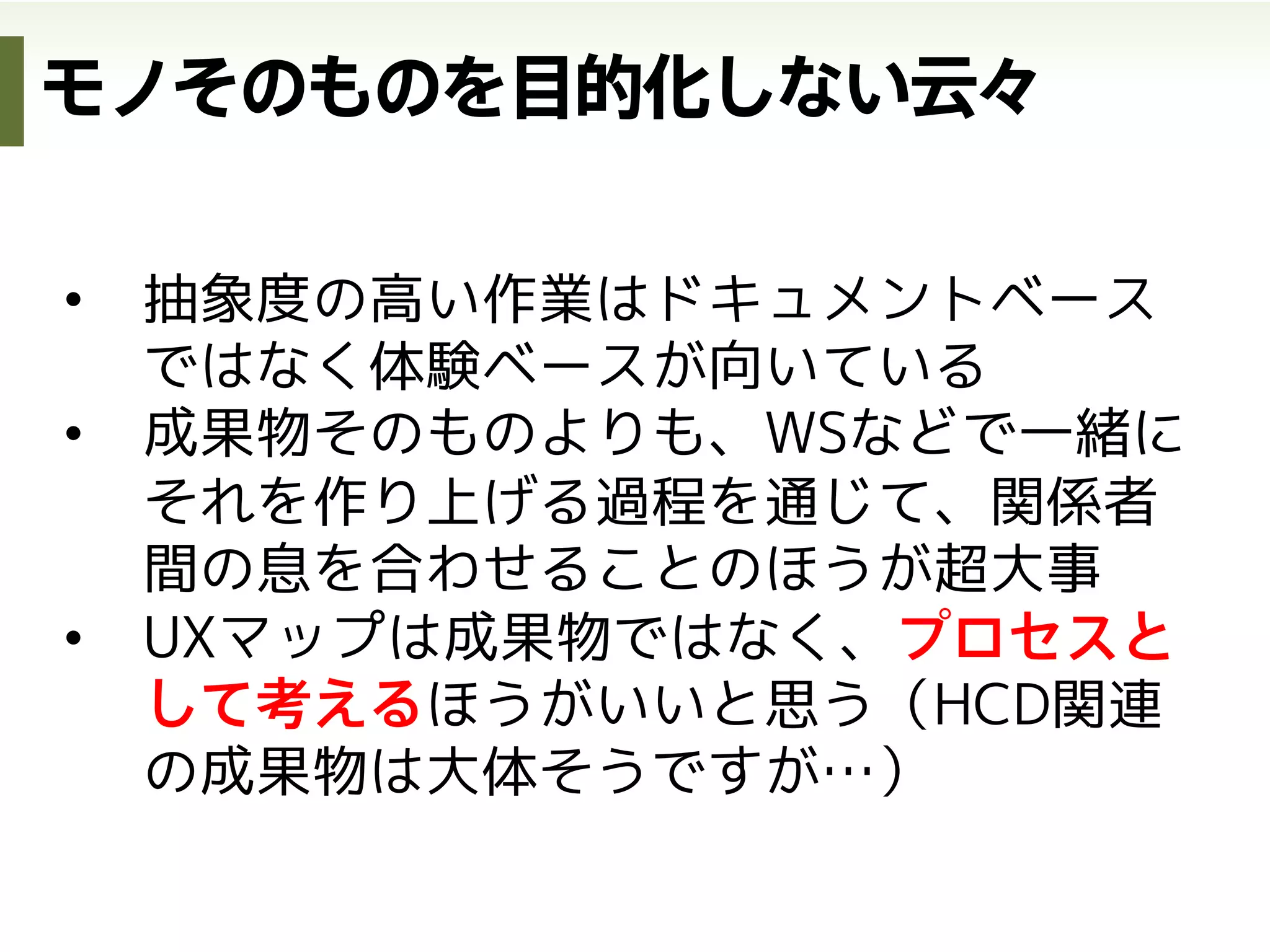 サービス
デザイン
HCD-Net Forum 2012 | Session C
http://www.slideshare.net/atsushi/hcdnet-forum-2012-session-c/2
サービスデザインをいかに捉え教育につなげていくべきか
http://www.slideshare.net/masaya0730/uxd-in
•  KA法による価値分析
•  バリューシナリオ
サービスの価値定義 現状体験の可視化(as-is) 各チャネルのデザイン
体験
デザイン
インタラクション
デザイン
ビジネスモデルの定義
•  顧客価値連鎖分析
•  ビジネスモデルキャンバス
•  ビジネスオリガミ
•  UXマップ（as-is）
理想体験の可視化(to-be)
（チャネル全体のデザイン）
•  アクティビティシナリオ
•  UXマップ（to-be）
•  アクティングアウト
•  インタラクションシナリオ
•  サービスブループリント
•  ストーリーボード
参考資料
デザインの3階層から
 
