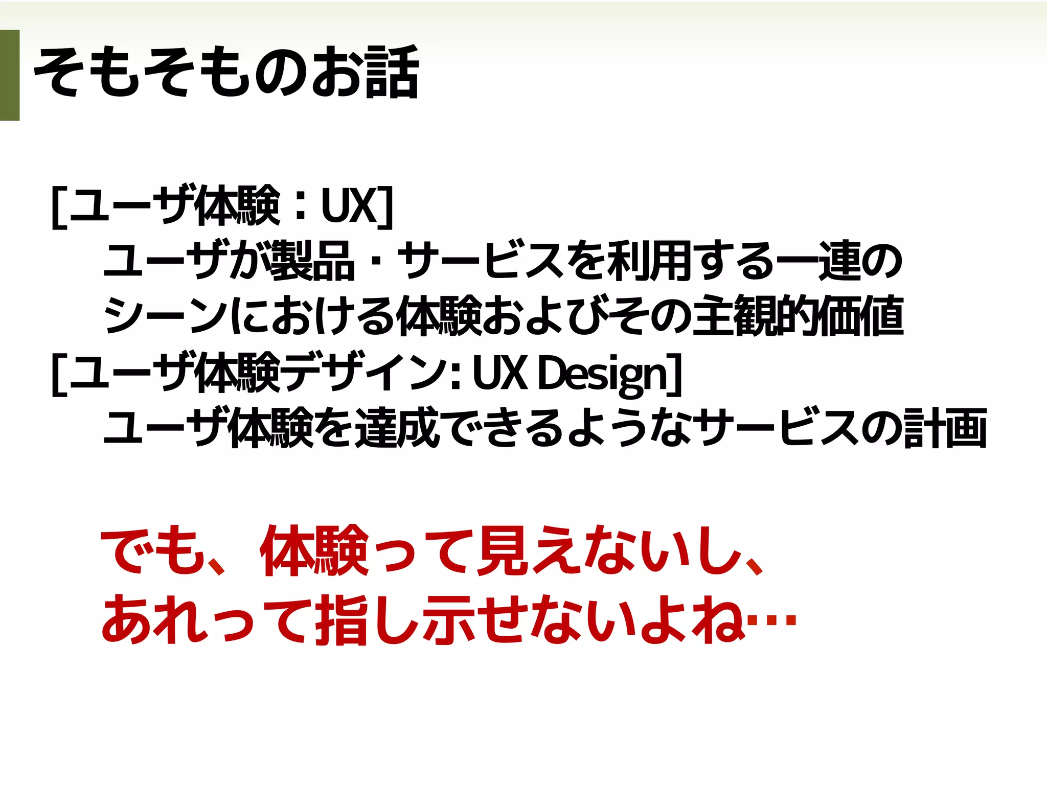 [ユーザ体験：UX]
ユーザが製品・サービスを利用する一連の
シーンにおける体験およびその主観的価値
[ユーザ体験デザイン:UXDesign]
ユーザ体験を達成できるようなサービスの計画
でも、体験って見えないし、
あれって指し示せないよね…
そもそものお話
 