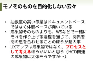 サービス
デザイン
HCD-Net Forum 2012 | Session C
http://www.slideshare.net/atsushi/hcdnet-forum-2012-session-c/2
サービスデザインをいかに捉え教育につなげていくべきか
http://www.slideshare.net/masaya0730/uxd-in
•  KA法による価値分析
•  バリューシナリオ
サービスの価値定義 現状体験の可視化(as-is) 各チャネルのデザイン
体験
デザイン
インタラクション
デザイン
ビジネスモデルの定義
•  顧客価値連鎖分析
•  ビジネスモデルキャンバス
•  ビジネスオリガミ
•  UXマップ（as-is）
理想体験の可視化(to-be)
（チャネル全体のデザイン）
•  アクティビティシナリオ
•  UXマップ（to-be）
•  アクティングアウト
•  インタラクションシナリオ
•  サービスブループリント
•  ストーリーボード
参考資料
デザインの3階層から
 