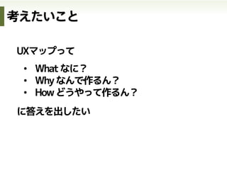 UXマップって
•  Whatなに？
•  Whyなんで作るん？
•  Howどうやって作るん？
に答えを出したい
考えたいこと
 