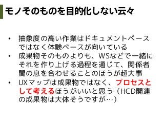 •  抽象度の高い作業はドキュメントベース
ではなく体験ベースが向いている
•  成果物そのものよりも、WSなどで一緒に
それを作り上げる過程を通じて、関係者
間の息を合わせることのほうが超大事
•  UXマップは成果物ではなく、プロセスと
して考えるほうがいいと思う（HCD関連
の成果物は大体そうですが…）
モノそのものを目的化しない云々
 