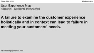 User Experience Map
Research: Touchpoints and Channels
A failure to examine the customer experience
holistically and in context can lead to failure in
meeting your customers’ needs.
http://mappingexperiences.com/
Team 3 FA102B Klinkowstein
 
