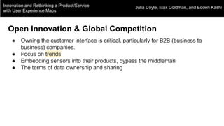Innovation and Rethinking a Product/Service
with User Experience Maps
Julia Coyle, Max Goldman, and Edden Kashi
Open Innovation & Global Competition
● Owning the customer interface is critical, particularly for B2B (business to
business) companies.
● Focus on trends
● Embedding sensors into their products, bypass the middleman
● The terms of data ownership and sharing
 