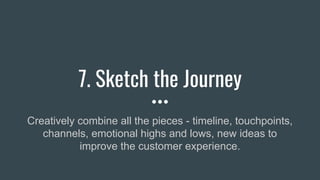 7. Sketch the Journey
Creatively combine all the pieces - timeline, touchpoints,
channels, emotional highs and lows, new ideas to
improve the customer experience.
 