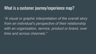 What is a customer journey/experience map?
“A visual or graphic interpretation of the overall story
from an individual’s perspective of their relationship
with an organization, service, product or brand, over
time and across channels.”
 