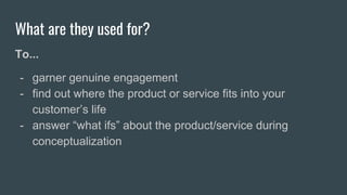 What are they used for?
To...
- garner genuine engagement
- find out where the product or service fits into your
customer’s life
- answer “what ifs” about the product/service during
conceptualization
 