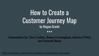 How to Create a
Customer Journey Map
by Megan Grocki
Presentation by: Tara Conklin, Briana Cunningham, Sabrina O’Neil,
and Amanda Banas
http://uxmastery.com/how-to-create-a-customer-journey-map/
 