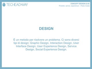 CONCEPT DESIGN & UX
                                      Prodotti, servizi, esperienze – Paolo Costa




                     DESIGN

È un metodo per risolvere un problema. Ci sono diversi
tipi di design: Graphic Design, Interaction Design, User
   Interface Design, User Experience Design, Service
            Design, Social Experience Design.
 
