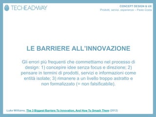 CONCEPT DESIGN & UX
                                                                    Prodotti, servizi, esperienze – Paolo Costa




              LE BARRIERE ALL’INNOVAZIONE
          Gli errori più frequenti che commettiamo nel processo di
            design: 1) concepire idee senza focus e direzione; 2)
          pensare in termini di prodotti, servizi e informazioni come
           entità isolate; 3) rimanere a un livello troppo astratto e
                     non formalizzato (= non falsificabile).




Luke Williams, The 3 Biggest Barriers To Innovation, And How To Smash Them (2012)
 