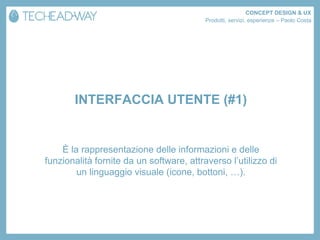 CONCEPT DESIGN & UX
                                          Prodotti, servizi, esperienze – Paolo Costa




       INTERFACCIA UTENTE (#1)


    È la rappresentazione delle informazioni e delle
funzionalità fornite da un software, attraverso l’utilizzo di
        un linguaggio visuale (icone, bottoni, …).
 