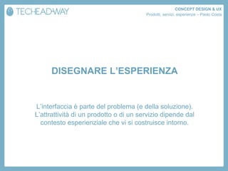 CONCEPT DESIGN & UX
                                        Prodotti, servizi, esperienze – Paolo Costa




      DISEGNARE L’ESPERIENZA


L’interfaccia è parte del problema (e della soluzione).
L’attrattività di un prodotto o di un servizio dipende dal
  contesto esperienziale che vi si costruisce intorno.
 