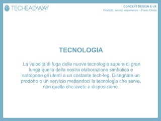CONCEPT DESIGN & UX
                                       Prodotti, servizi, esperienze – Paolo Costa




                  TECNOLOGIA
 La velocità di fuga delle nuove tecnologie supera di gran
    lunga quella della nostra elaborazione simbolica e
sottopone gli utenti a un costante tech-leg. Disegnate un
prodotto o un servizio mettendoci la tecnologia che serve,
           non quella che avete a disposizione.
 