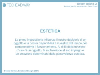 CONCEPT DESIGN & UX
                                                    Prodotti, servizi, esperienze – Paolo Costa




                                         ESTETICA
           La prima impressione influenza il nostro desiderio di un
          oggetto e la nostra disponibilità a investire del tempo per
           comprenderne il funzionamento. Al di là della funzione
            d’uso di un oggetto, la motivazione al suo impiego è
           un’emozione determinata dalla piacevolezza estetica.




Donald Norman, Emotional Design (2004)
 