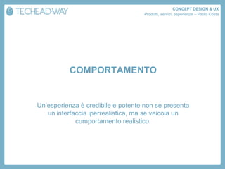 CONCEPT DESIGN & UX
                                   Prodotti, servizi, esperienze – Paolo Costa




          COMPORTAMENTO


Un’esperienza è credibile e potente non se presenta
   un’interfaccia iperrealistica, ma se veicola un
             comportamento realistico.
 