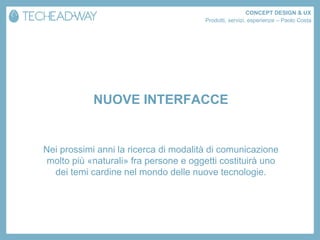 CONCEPT DESIGN & UX
                                       Prodotti, servizi, esperienze – Paolo Costa




            NUOVE INTERFACCE


Nei prossimi anni la ricerca di modalità di comunicazione
molto più «naturali» fra persone e oggetti costituirà uno
  dei temi cardine nel mondo delle nuove tecnologie.
 