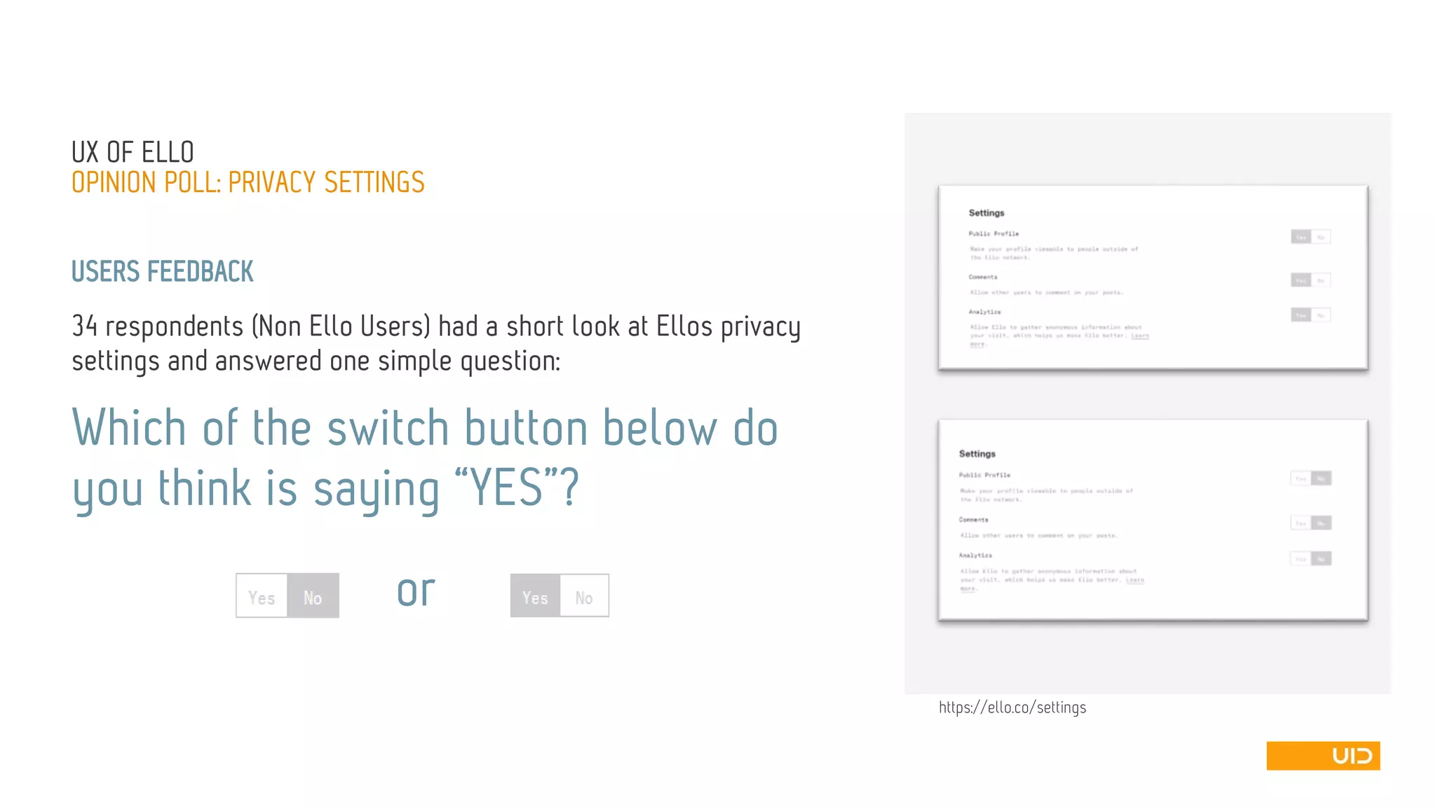 USERS FEEDBACK 
34 respondents (Non ElloUsers) had a short look at Ellosprivacy settings and answered one simple question: 
Which of the switch button below do you think is saying “YES”? 
UX OFELLO 
OPINION POLL: PRIVACY SETTINGS 
or 
https://ello.co/settings  