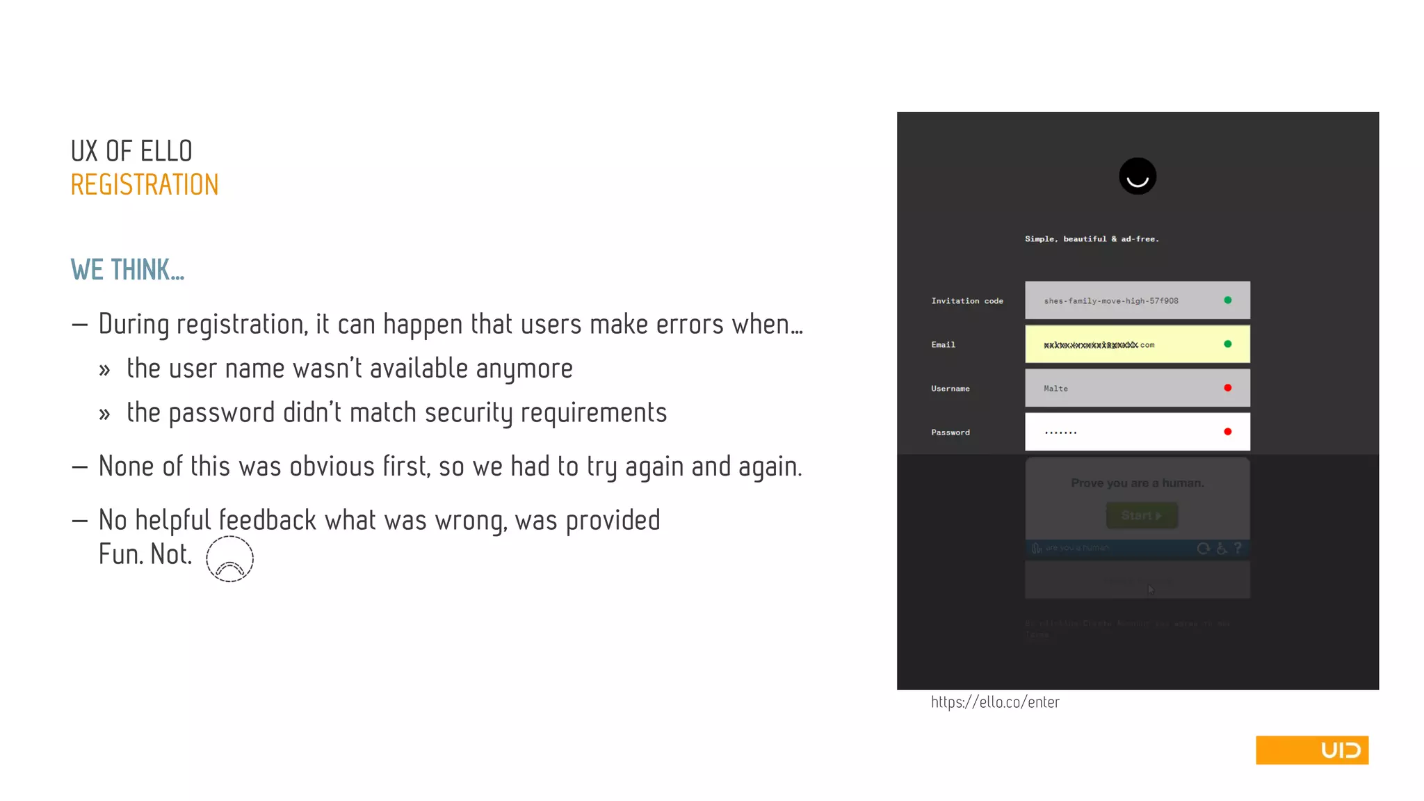 UX OFELLO 
REGISTRATION 
WE THINK… 
—During registration, it can happen that users make errors when… 
»the user name wasn’t available anymore 
»the password didn’t match security requirements 
—None of this was obvious first, so we had to try again and again. 
—No helpful feedback what was wrong, was providedFun. Not. 
xxxxxxxxxxxxxx 
xxxxx 
https://ello.co/enter  