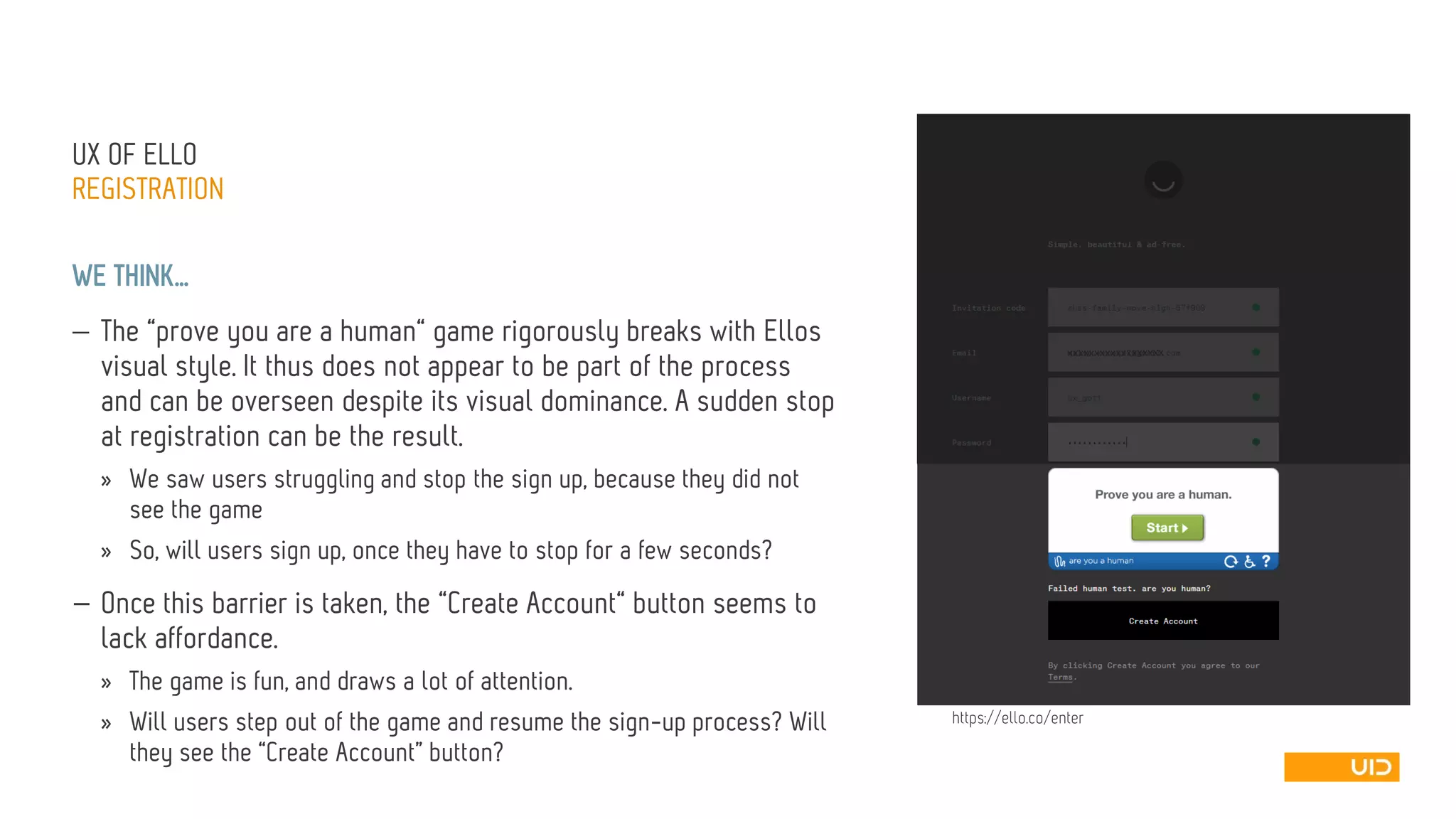 UX OFELLO 
REGISTRATION 
WE THINK… 
The “prove you are a human“ game rigorously breaks with Ellosvisual style. It thus does not appear to be part of the process and can be overseen despite its visual dominance. A sudden stop at registration can be the result. 
»We saw users struggling and stop the sign up, because they did not see the game 
»So, will users sign up, once they have to stop for a few seconds? 
—Once this barrier is taken, the “Create Account“ button seems to lack affordance. 
»The game is fun, and draws a lot of attention. 
»Will users step out of the game and resume the sign-up process? Will they see the “Create Account” button? 
xxxxxxxxxxxxxx 
xxxxx 
https://ello.co/enter  