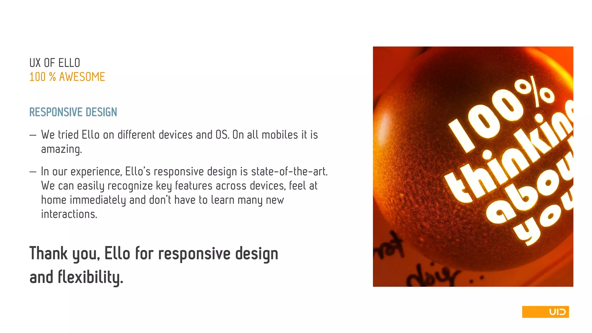 UX OF ELLO 
100 % AWESOME 
RESPONSIVE DESIGN 
We tried Elloon different devices and OS. On all mobiles it is amazing. 
In our experience, Ello’sresponsive design is state-of-the-art. We can easily recognize key features across devices, feel at home immediately and don’t have to learn many new interactions. 
Thank you, Ellofor responsive design 
and flexibility.  