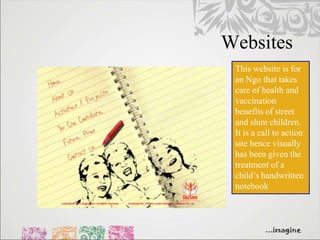 Websites
 This website is for
 an Ngo that takes
 care of health and
 vaccination
 benefits of street
 and slum children.
 It is a call to action
 site hence visually
 has been given the
 treatment of a
 child’s handwritten
 notebook
 