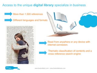 Access to the unique digital library specialize in business

       More than 1.500 references

       Different languages and formats




                                             Read from anywhere or any device with
                                             internet connexion.

                                              Thematic classification of contents and a
                                              cross reference search engine




                          www.bluebottlebiz.com  www.bluebottlebooks.com
 