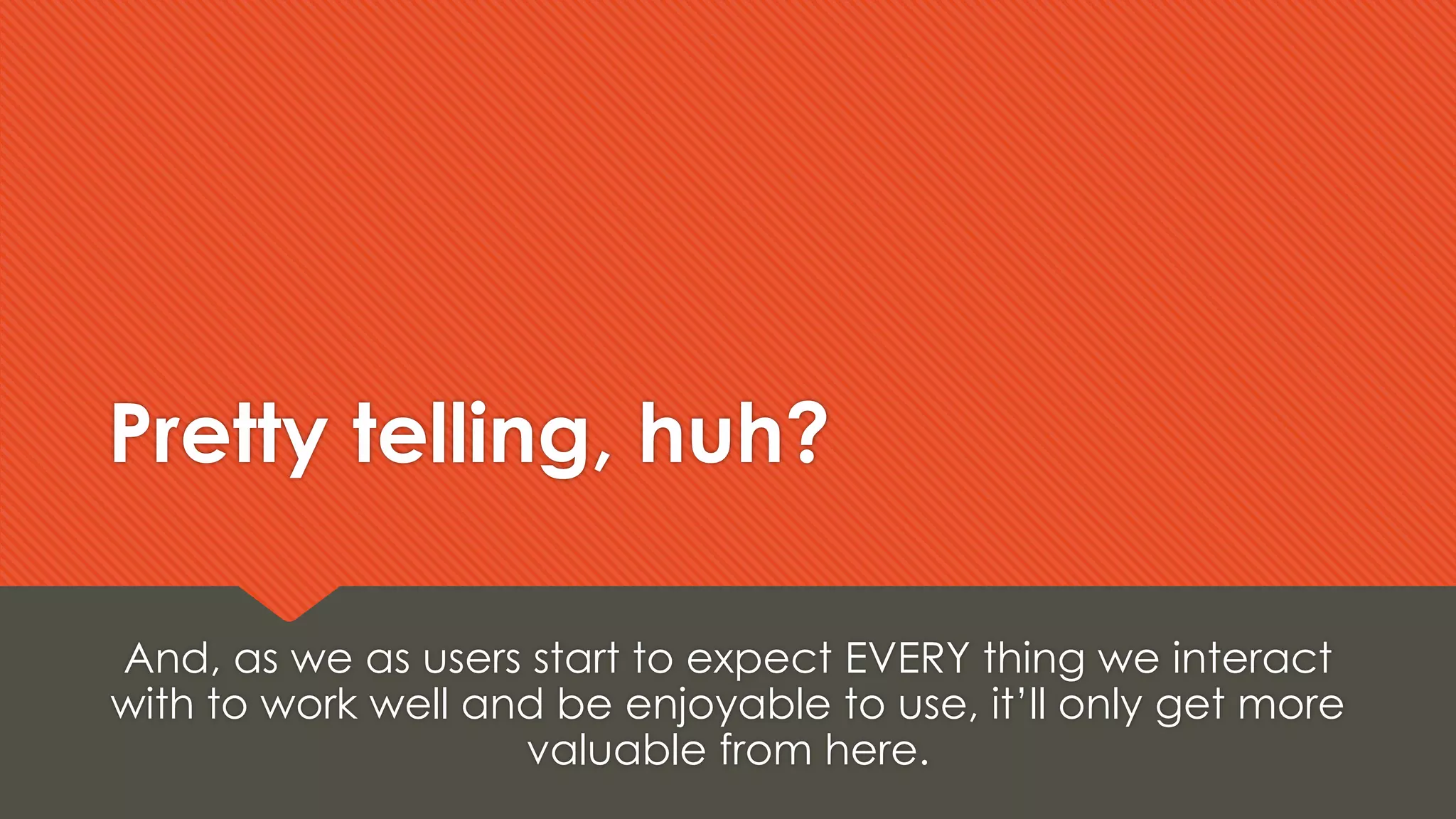 Pretty telling, huh?
And, as we as users start to expect EVERY thing we interact
with to work well and be enjoyable to use, it’ll only get more
valuable from here.
 