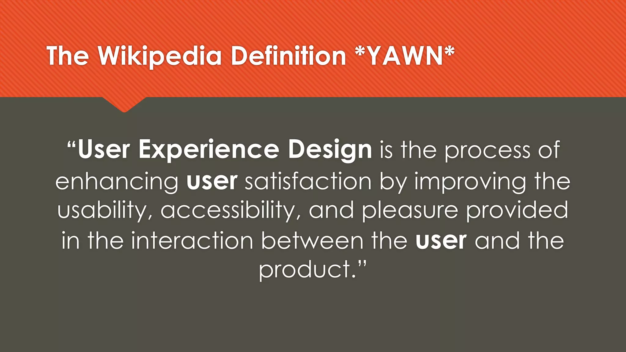 The Wikipedia Definition *YAWN*
“User Experience Design is the process of
enhancing user satisfaction by improving the
usability, accessibility, and pleasure provided
in the interaction between the user and the
product.”
 