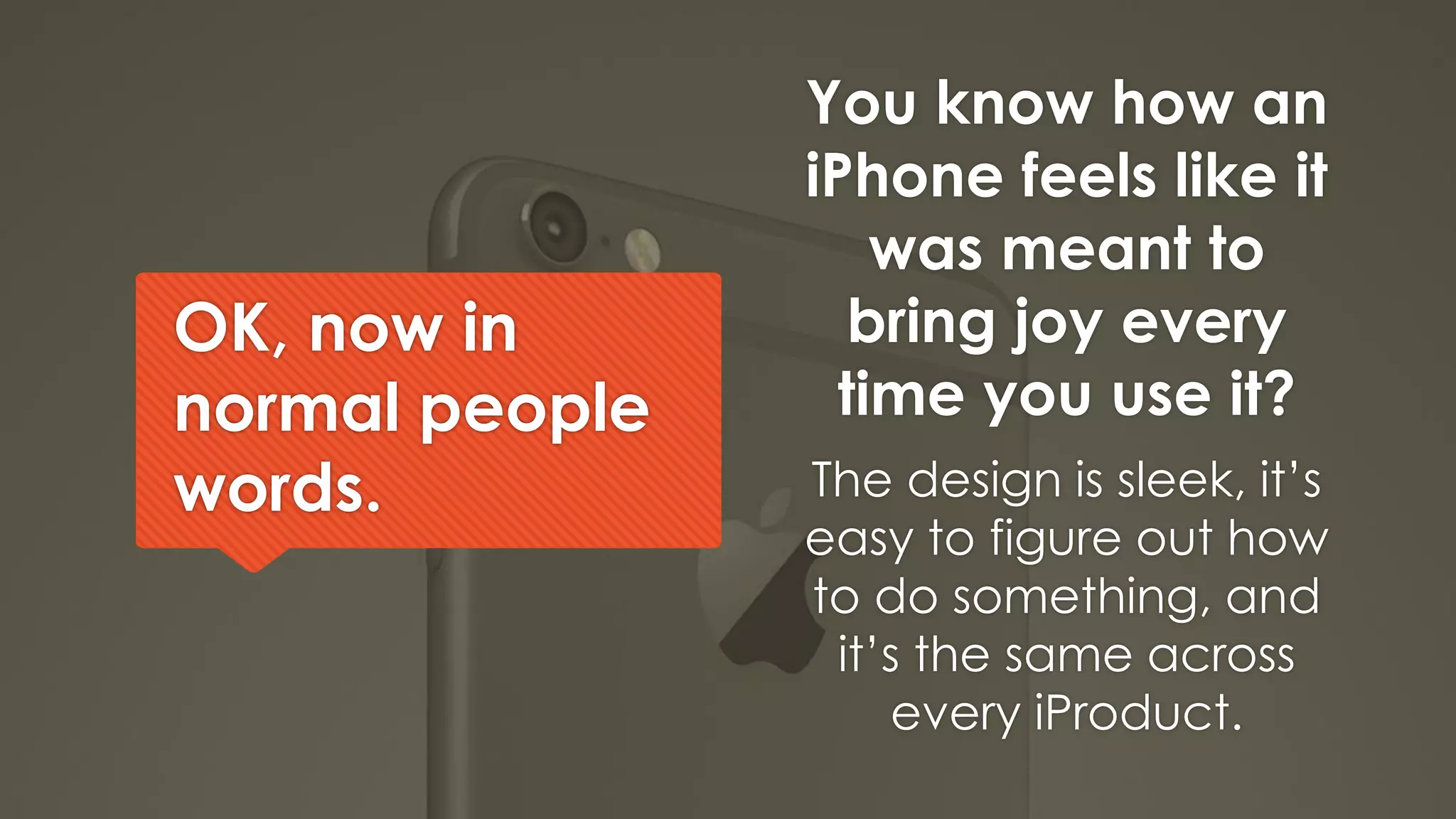 OK, now in
normal people
words.
You know how an
iPhone feels like it
was meant to
bring joy every
time you use it?
The design is sleek, it’s
easy to figure out how
to do something, and
it’s the same across
every iProduct.
 