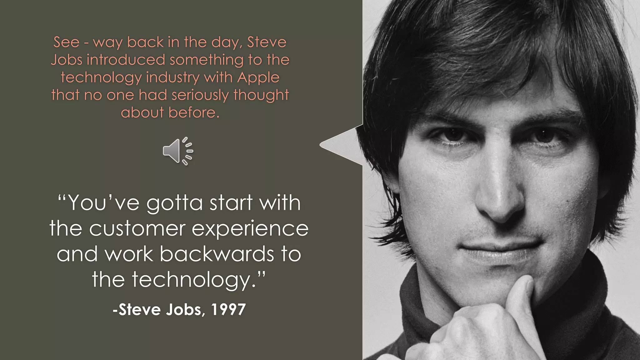 See - way back in the day, Steve
Jobs introduced something to the
technology industry with Apple
that no one had seriously thought
about before.
“You’ve gotta start with
the customer experience
and work backwards to
the technology.”
-Steve Jobs, 1997
 