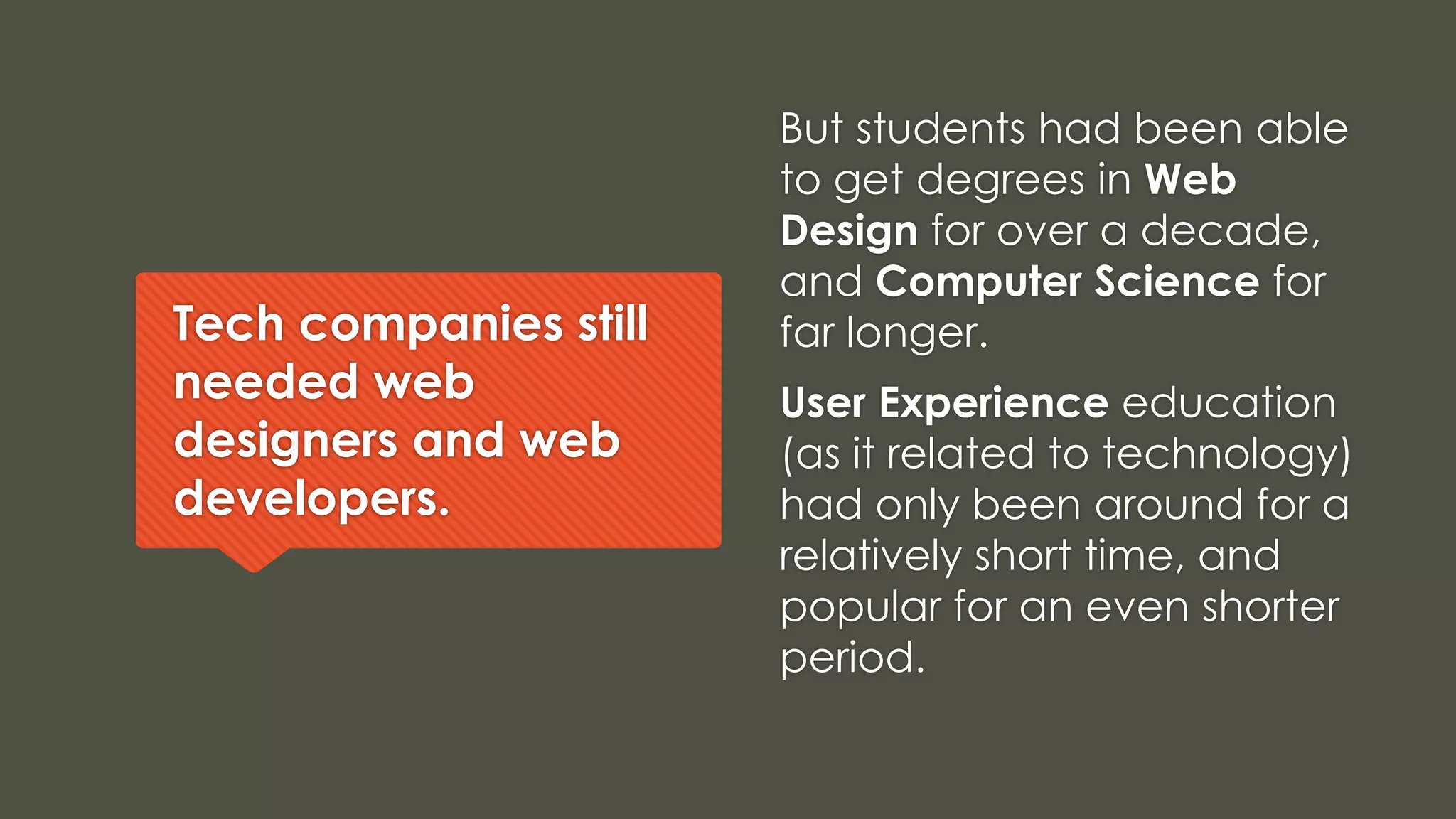 Tech companies still
needed web
designers and web
developers.
But students had been able
to get degrees in Web
Design for over a decade,
and Computer Science for
far longer.
User Experience education
(as it related to technology)
had only been around for a
relatively short time, and
popular for an even shorter
period.
 