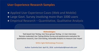 Methodologies:
Task-based User Testing, User focus groups Testing, 1:1 User interviews
Remote moderated User Testing (Online Survey and questionnaire evaluation for
quantitative research), User Click-testing, Actionable Analytics to measure User impact
Within Agile Methodology Processes
Author: Sushmita Dutt April 01, 2016 sushmitadutt@novel-ebiz.com
User Experience Research Samples
● Applied User Experience Cases (Web and Mobile)
● Large Govt. Survey involving more than 1000 users
● Empirical Research – Quantitative, Qualitative Analysis
 