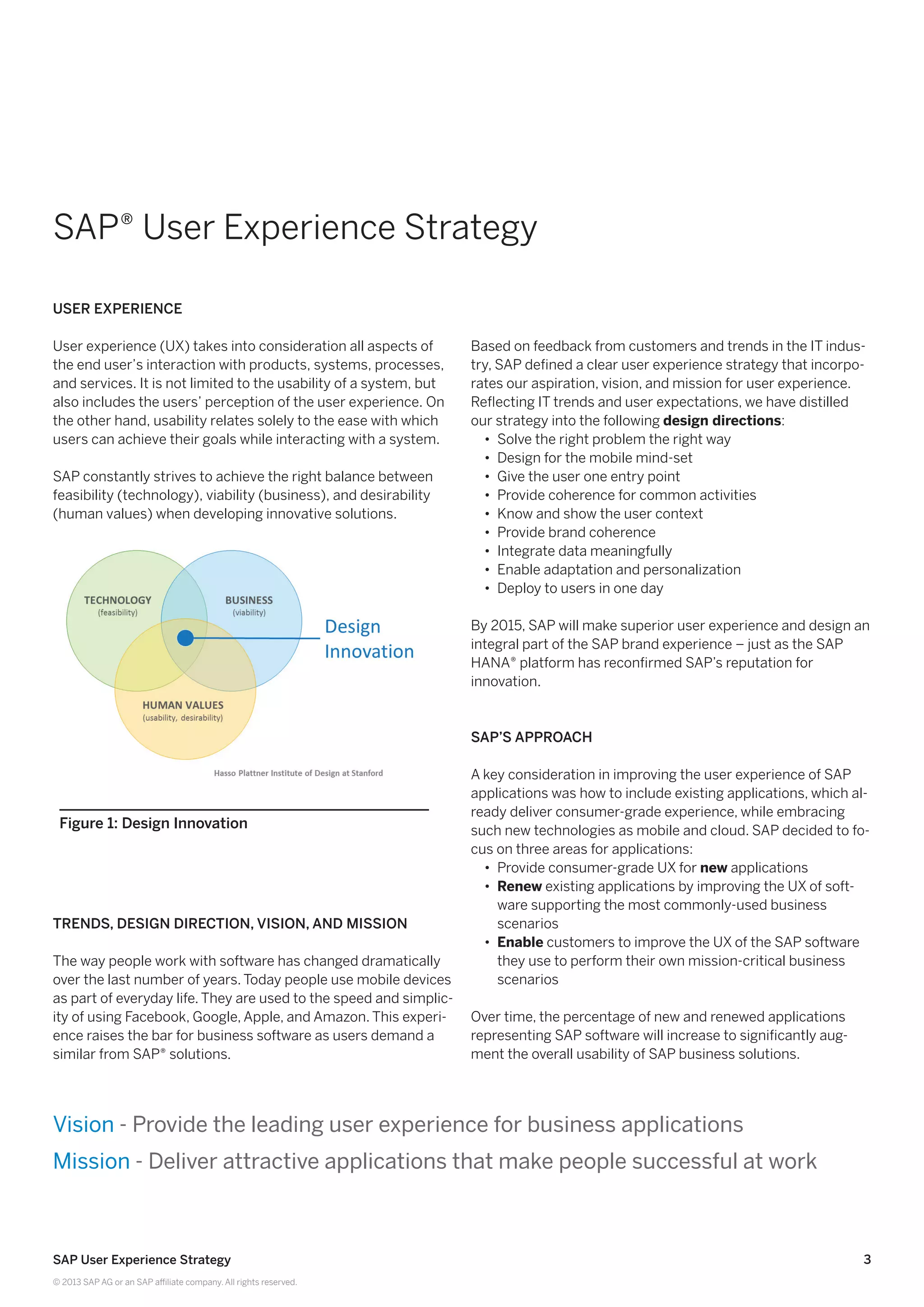 3SAP User Experience Strategy
© 2013 SAP AG or an SAP affiliate company. All rights reserved.
SAP® User Experience Strategy
User Experience
User experience (UX) takes into consideration all aspects of
the end user’s interaction with products, systems, processes,
and services. It is not limited to the usability of a system, but
also includes the users’ perception of the user experience. On
the other hand, usability relates solely to the ease with which
users can achieve their goals while interacting with a system.
SAP constantly strives to achieve the right balance between
feasibility (technology), viability (business), and desirability
(human values) when developing innovative solutions.
Trends, Design Direction, Vision, and Mission
The way people work with software has changed dramatically
over the last number of years. Today people use mobile devices
as part of everyday life. They are used to the speed and simplic-
ity of using Facebook, Google, Apple, and Amazon. This experi-
ence raises the bar for business software as users demand a
similar from SAP® solutions.
Based on feedback from customers and trends in the IT indus-
try, SAP defined a clear user experience strategy that incorpo-
rates our aspiration, vision, and mission for user experience.
Reflecting IT trends and user expectations, we have distilled
our strategy into the following design directions:
•• Solve the right problem the right way
•• Design for the mobile mind-set
•• Give the user one entry point
•• Provide coherence for common activities
•• Know and show the user context
•• Provide brand coherence
•• Integrate data meaningfully
•• Enable adaptation and personalization
•• Deploy to users in one day
By 2015, SAP will make superior user experience and design an
integral part of the SAP brand experience – just as the SAP
HANA® platform has reconfirmed SAP’s reputation for
innovation.
SAP’s Approach
A key consideration in improving the user experience of SAP
applications was how to include existing applications, which al-
ready deliver consumer-grade experience, while embracing
such new technologies as mobile and cloud. SAP decided to fo-
cus on three areas for applications:
•• Provide consumer-grade UX for new applications
•• Renew existing applications by improving the UX of soft-
ware supporting the most commonly-used business
scenarios
•• Enable customers to improve the UX of the SAP software
they use to perform their own mission-critical business
scenarios
Over time, the percentage of new and renewed applications
representing SAP software will increase to significantly aug-
ment the overall usability of SAP business solutions.
Figure 1: Design Innovation
Vision - Provide the leading user experience for business applications
Mission - Deliver attractive applications that make people successful at work
 
