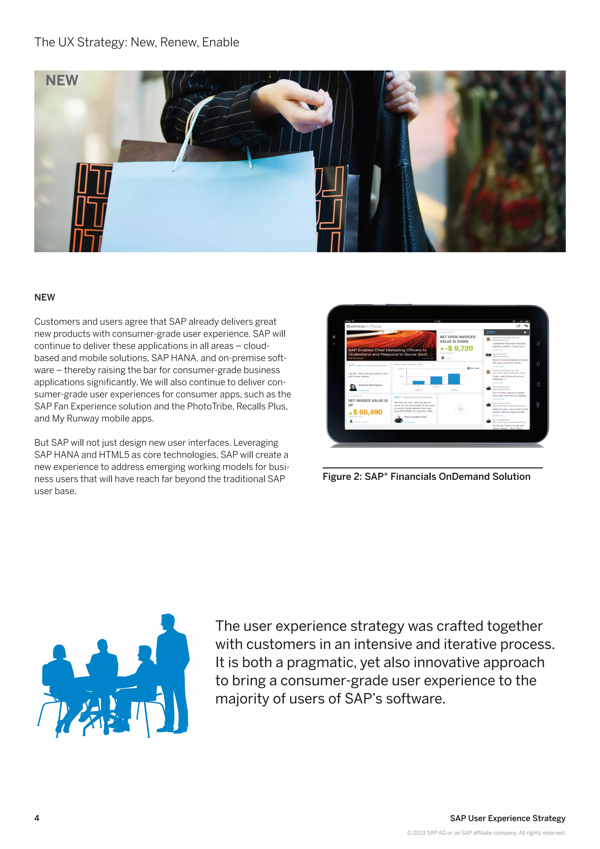 4 SAP User Experience Strategy
© 2013 SAP AG or an SAP affiliate company. All rights reserved.
The UX Strategy: New, Renew, Enable
New
Customers and users agree that SAP already delivers great
new products with consumer-grade user experience. SAP will
continue to deliver these applications in all areas – cloud-
based and mobile solutions, SAP HANA, and on-premise soft-
ware – thereby raising the bar for consumer-grade business
applications significantly. We will also continue to deliver con-
sumer-grade user experiences for consumer apps, such as the
SAP Fan Experience solution and the PhotoTribe, Recalls Plus,
and My Runway mobile apps.
But SAP will not just design new user interfaces. Leveraging
SAP HANA and HTML5 as core technologies, SAP will create a
new experience to address emerging working models for busi-
ness users that will have reach far beyond the traditional SAP
user base.
Figure 2: SAP® Financials OnDemand Solution
The user experience strategy was crafted together
with customers in an intensive and iterative process.
It is both a pragmatic, yet also innovative approach
to bring a consumer-grade user experience to the
majority of users of SAP’s software.
NEW
 