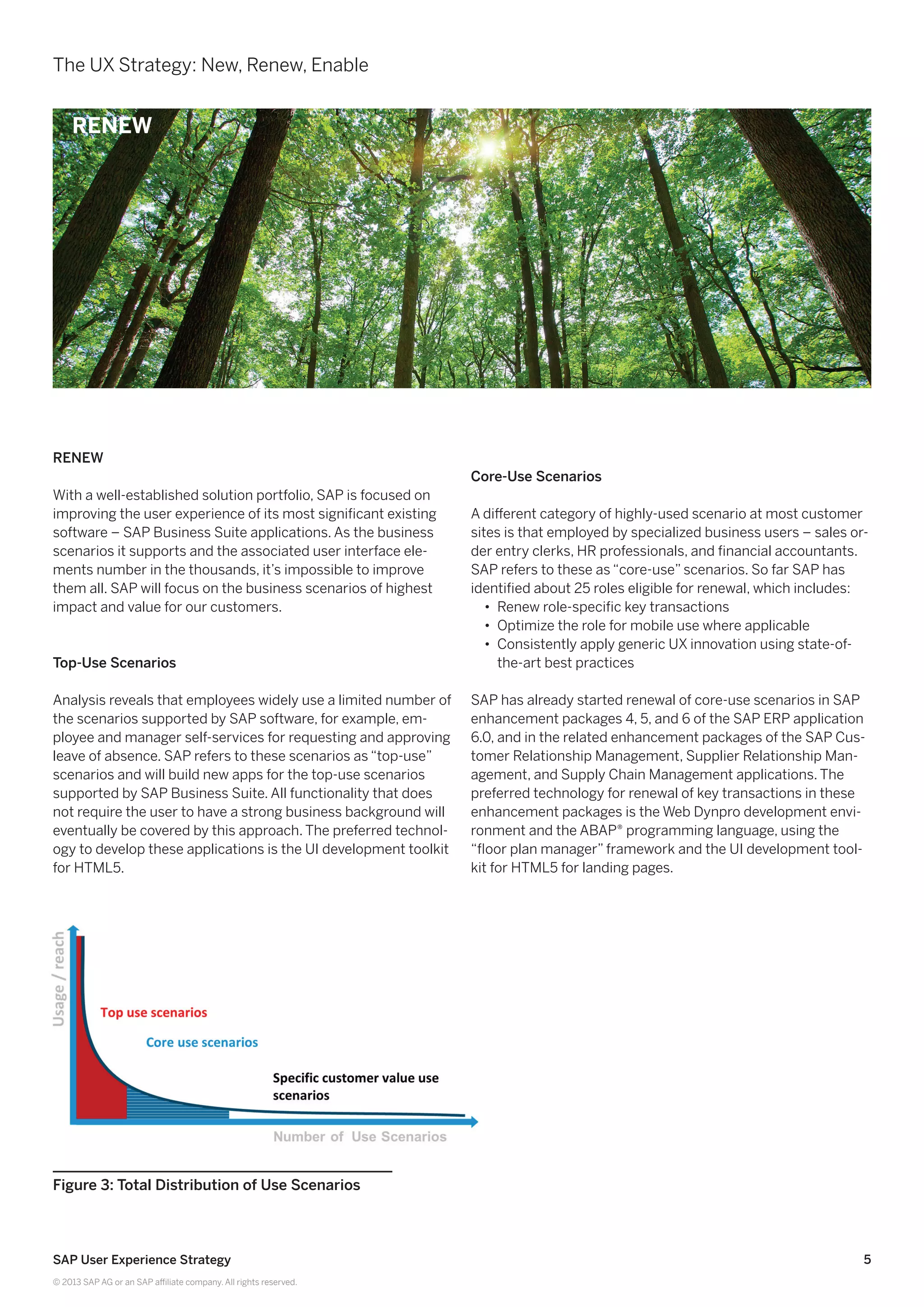 5SAP User Experience Strategy
© 2013 SAP AG or an SAP affiliate company. All rights reserved.
Renew
With a well-established solution portfolio, SAP is focused on
improving the user experience of its most significant existing
software – SAP Business Suite applications. As the business
scenarios it supports and the associated user interface ele-
ments number in the thousands, it’s impossible to improve
them all. SAP will focus on the business scenarios of highest
impact and value for our customers.
Top-Use Scenarios
Analysis reveals that employees widely use a limited number of
the scenarios supported by SAP software, for example, em-
ployee and manager self-services for requesting and approving
leave of absence. SAP refers to these scenarios as “top-use”
scenarios and will build new apps for the top-use scenarios
supported by SAP Business Suite. All functionality that does
not require the user to have a strong business background will
eventually be covered by this approach. The preferred technol-
ogy to develop these applications is the UI development toolkit
for HTML5.
Core-Use Scenarios
A different category of highly-used scenario at most customer
sites is that employed by specialized business users – sales or-
der entry clerks, HR professionals, and financial accountants.
SAP refers to these as “core-use” scenarios. So far SAP has
identified about 25 roles eligible for renewal, which includes:
•• Renew role-specific key transactions
•• Optimize the role for mobile use where applicable
•• Consistently apply generic UX innovation using state-of-
the-art best practices
SAP has already started renewal of core-use scenarios in SAP
enhancement packages 4, 5, and 6 of the SAP ERP application
6.0, and in the related enhancement packages of the SAP Cus-
tomer Relationship Management, Supplier Relationship Man-
agement, and Supply Chain Management applications. The
preferred technology for renewal of key transactions in these
enhancement packages is the Web Dynpro development envi-
ronment and the ABAP® programming language, using the
“floor plan manager” framework and the UI development tool-
kit for HTML5 for landing pages.
Figure 3: Total Distribution of Use Scenarios
The UX Strategy: New, Renew, Enable
RENEW
 