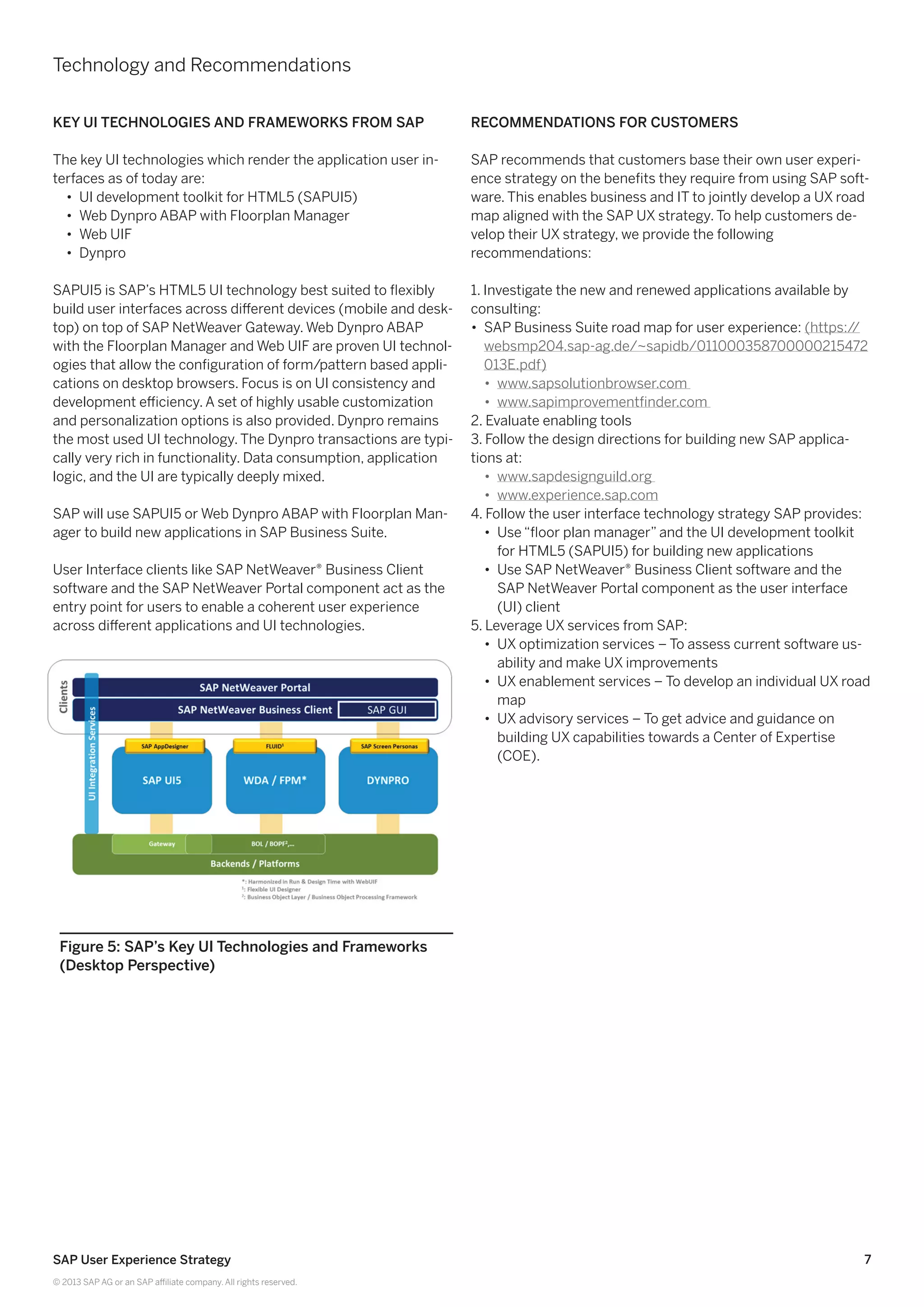 7SAP User Experience Strategy
© 2013 SAP AG or an SAP affiliate company. All rights reserved.
Key UI Technologies and Frameworks from SAP
The key UI technologies which render the application user in-
terfaces as of today are:
•• UI development toolkit for HTML5 (SAPUI5)
•• Web Dynpro ABAP with Floorplan Manager
•• Web UIF
•• Dynpro
SAPUI5 is SAP’s HTML5 UI technology best suited to flexibly
build user interfaces across different devices (mobile and desk-
top) on top of SAP NetWeaver Gateway. Web Dynpro ABAP
with the Floorplan Manager and Web UIF are proven UI technol-
ogies that allow the configuration of form/pattern based appli-
cations on desktop browsers. Focus is on UI consistency and
development efficiency. A set of highly usable customization
and personalization options is also provided. Dynpro remains
the most used UI technology. The Dynpro transactions are typi-
cally very rich in functionality. Data consumption, application
logic, and the UI are typically deeply mixed.
SAP will use SAPUI5 or Web Dynpro ABAP with Floorplan Man-
ager to build new applications in SAP Business Suite.
User Interface clients like SAP NetWeaver® Business Client
software and the SAP NetWeaver Portal component act as the
entry point for users to enable a coherent user experience
across different applications and UI technologies.
Recommendations for Customers
SAP recommends that customers base their own user experi-
ence strategy on the benefits they require from using SAP soft-
ware. This enables business and IT to jointly develop a UX road
map aligned with the SAP UX strategy. To help customers de-
velop their UX strategy, we provide the following
recommendations:
1. Investigate the new and renewed applications available by
consulting:
•• SAP Business Suite road map for user experience: (https://
websmp204.sap-ag.de/~sapidb/011000358700000215472
013E.pdf)
•• www.sapsolutionbrowser.com
•• www.sapimprovementfinder.com
2. Evaluate enabling tools
3. Follow the design directions for building new SAP applica-
tions at:
•• www.sapdesignguild.org
•• www.experience.sap.com
4. Follow the user interface technology strategy SAP provides:
•• Use “floor plan manager” and the UI development toolkit
for HTML5 (SAPUI5) for building new applications
•• Use SAP NetWeaver® Business Client software and the
SAP NetWeaver Portal component as the user interface
(UI) client
5. Leverage UX services from SAP:
•• UX optimization services – To assess current software us-
ability and make UX improvements
•• UX enablement services – To develop an individual UX road
map
•• UX advisory services – To get advice and guidance on
building UX capabilities towards a Center of Expertise
(COE).
Figure 5: SAP’s Key UI Technologies and Frameworks
(Desktop Perspective)
Technology and Recommendations
 