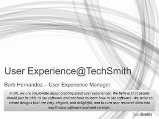User Experience@TechSmith Barb Hernandez – User Experience Manager In UX, we are passionate about creating great user experiences. We believe that people should just be able to use software and not have to learn how to use software. We strive to create designs that are easy, elegant, and delightful, and to turn user research data into world-class software and web services. 