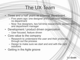 The UX TeamThree and a half years as a formal departmentFive years ago: one designer and a part time researcher, no departmentNow: five designers, two full-time researchers, department and department managerDevelopment / product driven organizationUser focused, feature drivenCore value to the companyResearch to understand the user and their problems through out the processDesign to make sure we start and end with the right solutionsGetting in the Agile groove