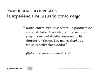 Evolución en Experiencia de Usuario •M E M B E R
Experiencias accidentales:
la experiencia del usuario como riesgo
24
“Nadie quiere creer que ofrece un producto de
mala calidad o deficiente, porque nadie se
propone un mal diseño como meta. Es
siempre un riesgo. Los malos diseños y
malas experiencias suceden”.
(Kaleem Khan, consultor de UX)
 