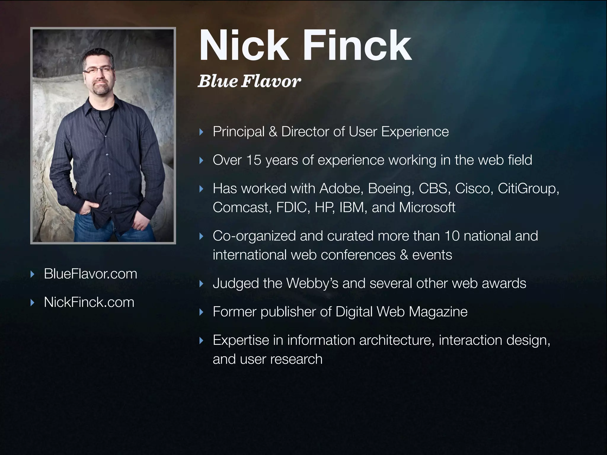 Nick Finck
                   Blue Flavor

                   ‣ Principal & Director of User Experience

                   ‣ Over 15 years of experience working in the web ﬁeld
                   ‣ Has worked with Adobe, Boeing, CBS, Cisco, CitiGroup,
                     Comcast, FDIC, HP, IBM, and Microsoft

                   ‣ Co-organized and curated more than 10 national and
                     international web conferences & events
‣ BlueFlavor.com
                   ‣ Judged the Webby’s and several other web awards
‣ NickFinck.com
                   ‣ Former publisher of Digital Web Magazine

                   ‣ Expertise in information architecture, interaction design,
                     and user research
 