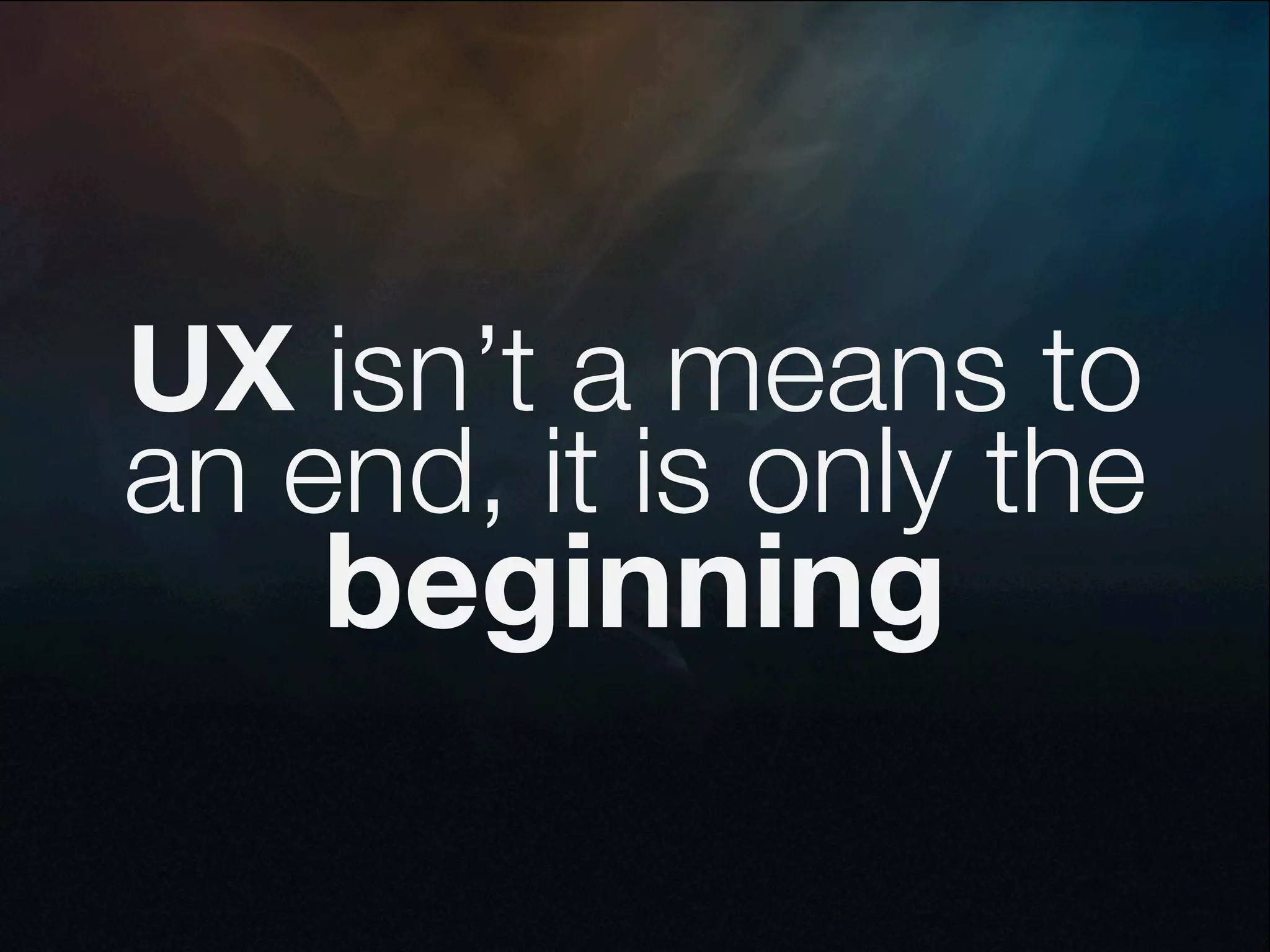 UX isn’t a means to
an end, it is only the
    beginning
 