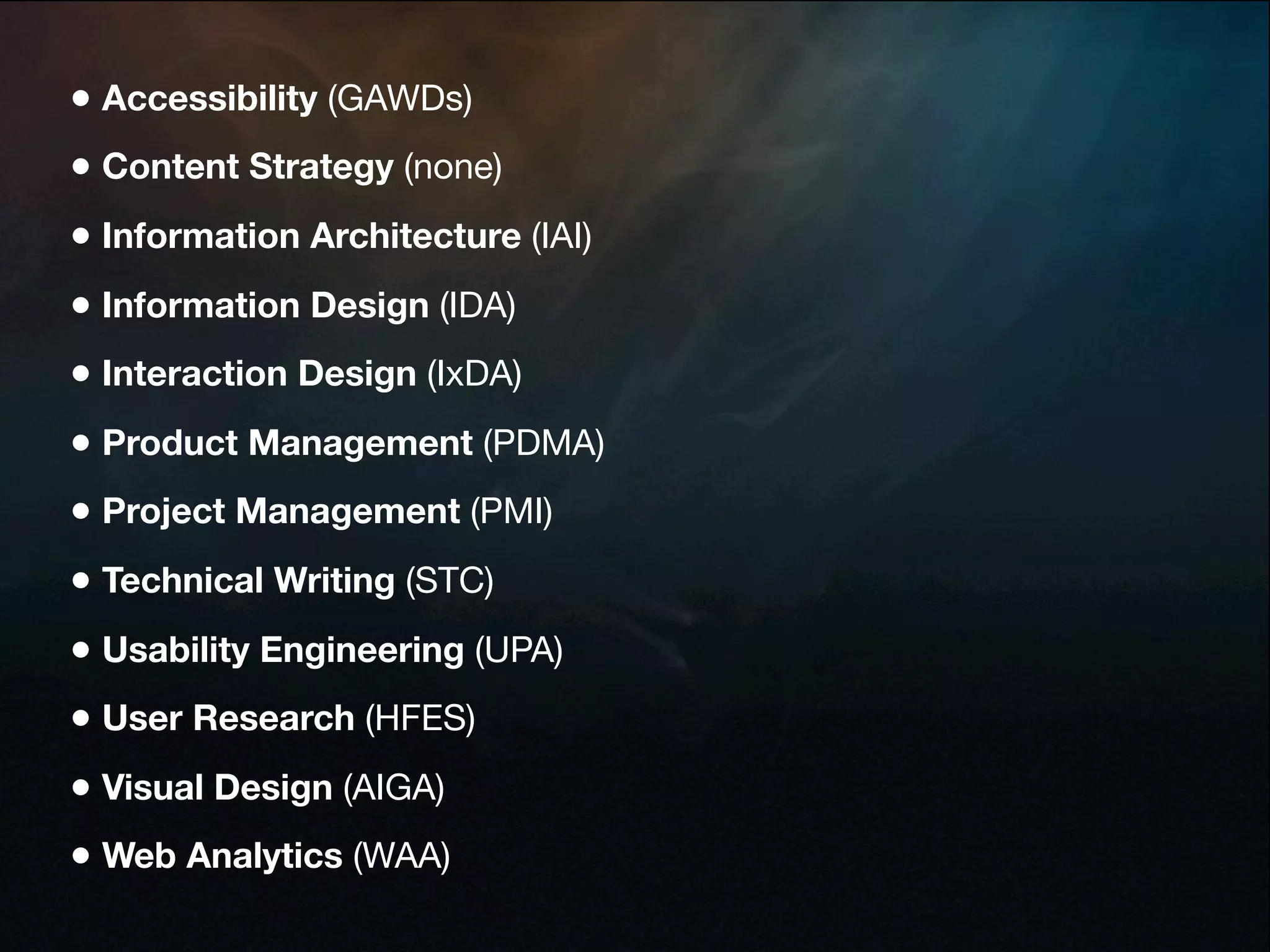 • Accessibility (GAWDs)
• Content Strategy (none)
• Information Architecture (IAI)
• Information Design (IDA)
• Interaction Design (IxDA)
• Product Management (PDMA)
• Project Management (PMI)
• Technical Writing (STC)
• Usability Engineering (UPA)
• User Research (HFES)
• Visual Design (AIGA)
• Web Analytics (WAA)
 
