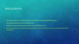 BIBLIOGRAFIA
• http://www.dclick.com.br/2013/04/16/o-que-%C3%A9-ux-pela-en%C3%A9sima-vez/
• http://www.uxdesign.blog.br/user-experience/
• http://www.uxdesign.blog.br/user-experience/10-principios-de-ux/
• http://usabilideiros.com.br/index.php/usabilidade/artigos/item/58-ux-no-processo-de-desenvolvimento-
de-software
 