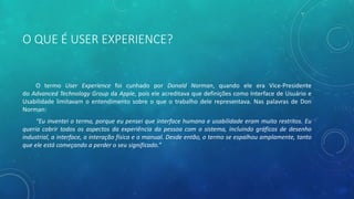O QUE É USER EXPERIENCE?
O termo User Experience foi cunhado por Donald Norman, quando ele era Vice-Presidente
do Advanced Technology Group da Apple, pois ele acreditava que definições como Interface de Usuário e
Usabilidade limitavam o entendimento sobre o que o trabalho dele representava. Nas palavras de Don
Norman:
“Eu inventei o termo, porque eu pensei que interface humana e usabilidade eram muito restritos. Eu
queria cobrir todos os aspectos da experiência da pessoa com o sistema, incluindo gráficos de desenho
industrial, a interface, a interação física e o manual. Desde então, o termo se espalhou amplamente, tanto
que ele está começando a perder o seu significado.”
 