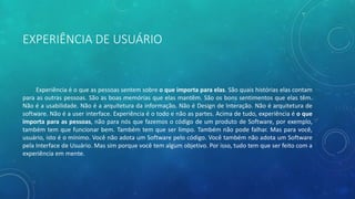 EXPERIÊNCIA DE USUÁRIO
Experiência é o que as pessoas sentem sobre o que importa para elas. São quais histórias elas contam
para as outras pessoas. São as boas memórias que elas mantêm. São os bons sentimentos que elas têm.
Não é a usabilidade. Não é a arquitetura da informação. Não é Design de Interação. Não é arquitetura de
software. Não é a user interface. Experiência é o todo e não as partes. Acima de tudo, experiência é o que
importa para as pessoas, não para nós que fazemos o código de um produto de Software, por exemplo,
também tem que funcionar bem. Também tem que ser limpo. Também não pode falhar. Mas para você,
usuário, isto é o mínimo. Você não adota um Software pelo código. Você também não adota um Software
pela Interface de Usuário. Mas sim porque você tem algum objetivo. Por isso, tudo tem que ser feito com a
experiência em mente.
 