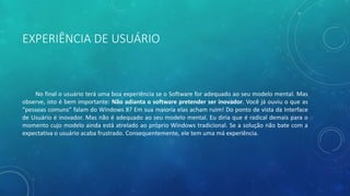 EXPERIÊNCIA DE USUÁRIO
No final o usuário terá uma boa experiência se o Software for adequado ao seu modelo mental. Mas
observe, isto é bem importante: Não adianta o software pretender ser inovador. Você já ouviu o que as
“pessoas comuns” falam do Windows 8? Em sua maioria elas acham ruim! Do ponto de vista da Interface
de Usuário é inovador. Mas não é adequado ao seu modelo mental. Eu diria que é radical demais para o
momento cujo modelo ainda está atrelado ao próprio Windows tradicional. Se a solução não bate com a
expectativa o usuário acaba frustrado. Consequentemente, ele tem uma má experiência.
 
